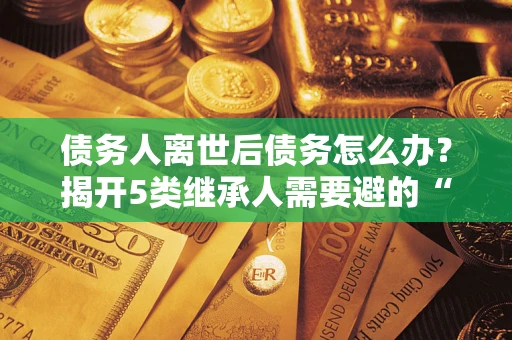 北京债务人离世后债务怎么办？揭开5类继承人需要避的“坑”