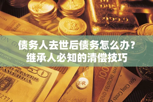 北京债务人去世后债务怎么办？继承人必知的清偿技巧