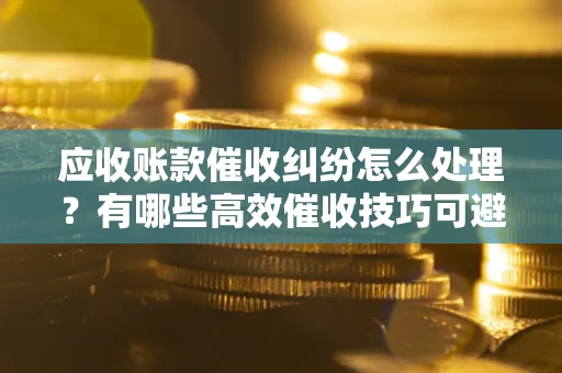 北京应收账款催收纠纷怎么处理？有哪些高效催收技巧可避免坏账？